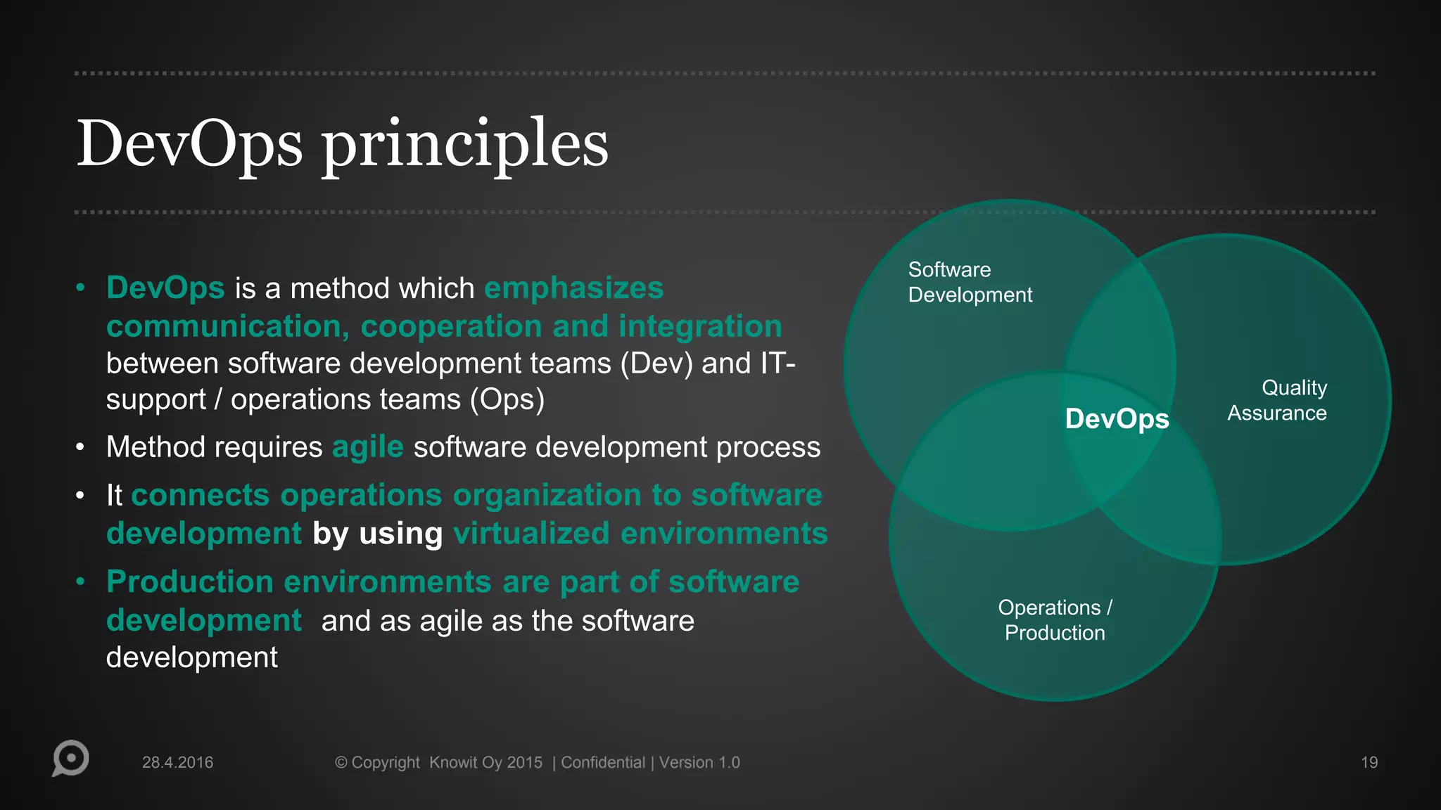 DevOps principles
• DevOps is a method which emphasizes
communication, cooperation and integration
between software development teams (Dev) and IT-
support / operations teams (Ops)
• Method requires agile software development process
• It connects operations organization to software
development by using virtualized environments
• Production environments are part of software
development and as agile as the software
development
28.4.2016 © Copyright Knowit Oy 2015 | Confidential | Version 1.0 19
Software
Development
Quality
Assurance
Operations /
Production
DevOps
 