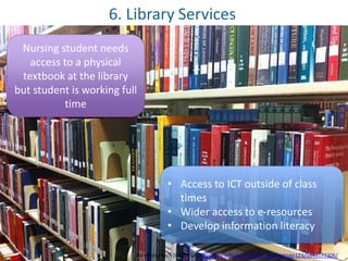 6. Library Services 
Nursing student needs 
access to a physical 
textbook at the library 
but student is working full 
time 
• Access to ICT outside of class 
times 
• Wider access to e-resources 
• Develop information literacy 
ParentingPatch [CC-BY-SA] http://www.flickr.com/photos/albertogp123/5843577306/ 
 
