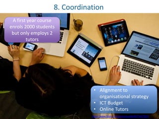 8. Coordination 
A first year course 
enrols 2000 students 
but only employs 2 
tutors 
• Alignment to 
organisational strategy 
• ICT Budget 
• Online Tutors 
JuditK [CC-BY-ND] https://www.flickr.com/photos/juditk/8973427921/ 
 
