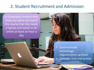 2. Student Recruitment and Admission 
A Geography student only 
finds out when she starts 
the course that she needs 
a laptop and needs to be 
online at least an hour a 
day 
• Communicate 
technology 
requirements up front 
• Consider cost and access 
JISC CC-BY-NC-ND http://www.jisc.ac.uk/events 
 