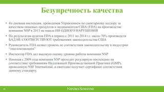 Безупречность качества
20
• 4х-дневная инспекция, проводимая Управлением по санитарному надзору за
качеством пищевых продуктов и медикаментов США (FDA) на производстве
компании NSP в 2013 не нашла НИ ОДНОГО НАРУШЕНИЯ
• По результатам аудитов FDA в период с 2011 по 2014 г.г. около 70% производств
БАД НЕ СООТВЕТСТВУЮТ требованиям законодательства США
• Руководитель FDA назвал уровень не соответствия законодательству в индустрии
“ошеломляющим”
• Инспектор FDA дал высокую оценку уровню работы компании NSP
• Начиная с 2009 года компания NSP проходит регулярную инспекцию на
соответствие требованиям Надлежащей Производственной Практики (GMP),
проводимую NSF International, и ежегодно получает сертификат соответствия
данному стандарту.
 