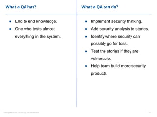 ©ThoughtWorks, Inc. Do not copy. Do not distribute. 11
What a QA has?
● End to end knowledge.
● One who tests almost
everything in the system.
● Implement security thinking.
● Add security analysis to stories.
● Identify where security can
possibly go for toss.
● Test the stories if they are
vulnerable.
● Help team build more security
products
What a QA can do?
 