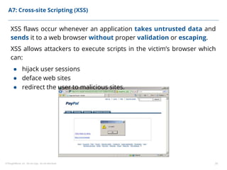©ThoughtWorks, Inc. Do not copy. Do not distribute. 20
A7: Cross-site Scripting (XSS)
XSS flaws occur whenever an application takes untrusted data and
sends it to a web browser without proper validation or escaping.
XSS allows attackers to execute scripts in the victim’s browser which
can:
● hijack user sessions
● deface web sites
● redirect the user to malicious sites.
 