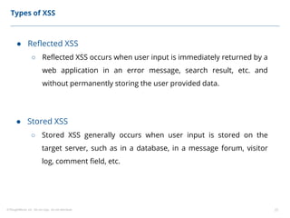 ©ThoughtWorks, Inc. Do not copy. Do not distribute. 22
Types of XSS
● Reflected XSS
○ Reflected XSS occurs when user input is immediately returned by a
web application in an error message, search result, etc. and
without permanently storing the user provided data.
● Stored XSS
○ Stored XSS generally occurs when user input is stored on the
target server, such as in a database, in a message forum, visitor
log, comment field, etc.
 