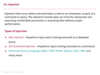 ©ThoughtWorks, Inc. Do not copy. Do not distribute. 25
A1: Injection
Injection flaws occur when untrusted data is sent to an interpreter as part of a
command or query. The attacker’s hostile data can trick the interpreter into
executing unintended commands or accessing data without proper
authorization.
Types of Injection:
● SQL Injection - Anywhere input value is being executed as a database
query.
● OS Command Injection - Anywhere input is being executed as a command.
● Hibernate Query Language (HQL), LDAP, XPath, XQuery, XSLT, XML and
many more
 