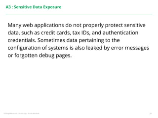 ©ThoughtWorks, Inc. Do not copy. Do not distribute. 29
A3 : Sensitive Data Exposure
Many web applications do not properly protect sensitive
data, such as credit cards, tax IDs, and authentication
credentials. Sometimes data pertaining to the
configuration of systems is also leaked by error messages
or forgotten debug pages.
 