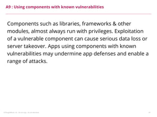 ©ThoughtWorks, Inc. Do not copy. Do not distribute. 41
A9 : Using components with known vulnerabilities
Components such as libraries, frameworks & other
modules, almost always run with privileges. Exploitation
of a vulnerable component can cause serious data loss or
server takeover. Apps using components with known
vulnerabilities may undermine app defenses and enable a
range of attacks.
 