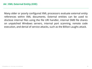 ©ThoughtWorks, Inc. Do not copy. Do not distribute. 45
A4 : XML External Entity (XXE)
Many older or poorly configured XML processors evaluate external entity
references within XML documents. External entities can be used to
disclose internal files using the file URI handler, internal SMB file shares
on unpatched Windows servers, internal port scanning, remote code
execution, and denial of service attacks, such as the Billion Laughs attack.
 