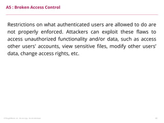 ©ThoughtWorks, Inc. Do not copy. Do not distribute. 49
A5 : Broken Access Control
Restrictions on what authenticated users are allowed to do are
not properly enforced. Attackers can exploit these flaws to
access unauthorized functionality and/or data, such as access
other users' accounts, view sensitive files, modify other users’
data, change access rights, etc.
 
