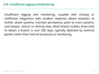 ©ThoughtWorks, Inc. Do not copy. Do not distribute. 53
A10 : Insufficient Logging and Monitoring
Insufficient logging and monitoring, coupled with missing or
ineffective integration with incident response allows attackers to
further attack systems, maintain persistence, pivot to more systems,
and tamper, extract or destroy data. Most breach studies show time
to detect a breach is over 200 days, typically detected by external
parties rather than internal processes or monitoring.
 
