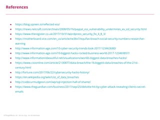 ©ThoughtWorks, Inc. Do not copy. Do not distribute.
References
● https://blog.sqreen.io/reflected-xss/
● https://news.netcraft.com/archives/2008/05/16/paypal_xss_vulnerability_undermines_ev_ssl_security.html
● https://www.theregister.co.uk/2017/10/31/wordpress_security_fix_4_8_3/
● https://motherboard.vice.com/en_us/article/ne3bv7/equifax-breach-social-security-numbers-researcher-
warning
● http://www.information-age.com/10-cyber-security-trends-look-2017-123463680/
● http://www.information-age.com/10-biggest-hacks-rocked-business-world-2017-123469857/
● http://www.informationisbeautiful.net/visualizations/worlds-biggest-data-breaches-hacks/
● https://www.csoonline.com/article/2130877/data-breach/the-16-biggest-data-breaches-of-the-21st-
century.html
● http://fortune.com/2017/06/22/cybersecurity-hacks-history/
● https://en.wikipedia.org/wiki/List_of_data_breaches
● http://codecurmudgeon.com/wp/sql-injection-hall-of-shame/
● https://www.theguardian.com/business/2017/sep/25/deloitte-hit-by-cyber-attack-revealing-clients-secret-
emails
 