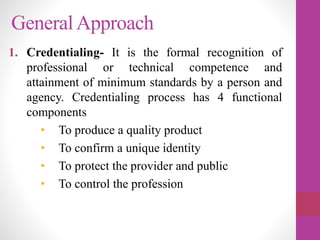 GeneralApproach
1. Credentialing- It is the formal recognition of
professional or technical competence and
attainment of minimum standards by a person and
agency. Credentialing process has 4 functional
components
• To produce a quality product
• To confirm a unique identity
• To protect the provider and public
• To control the profession
 