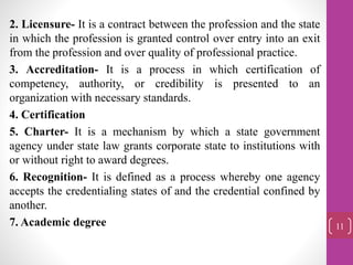 2. Licensure- It is a contract between the profession and the state
in which the profession is granted control over entry into an exit
from the profession and over quality of professional practice.
3. Accreditation- It is a process in which certification of
competency, authority, or credibility is presented to an
organization with necessary standards.
4. Certification
5. Charter- It is a mechanism by which a state government
agency under state law grants corporate state to institutions with
or without right to award degrees.
6. Recognition- It is defined as a process whereby one agency
accepts the credentialing states of and the credential confined by
another.
7. Academic degree 11
 
