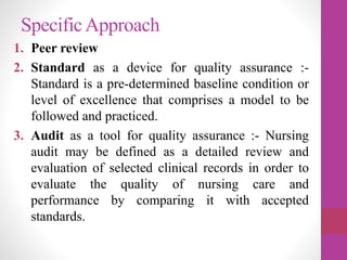 SpecificApproach
1. Peer review
2. Standard as a device for quality assurance :-
Standard is a pre-determined baseline condition or
level of excellence that comprises a model to be
followed and practiced.
3. Audit as a tool for quality assurance :- Nursing
audit may be defined as a detailed review and
evaluation of selected clinical records in order to
evaluate the quality of nursing care and
performance by comparing it with accepted
standards.
 
