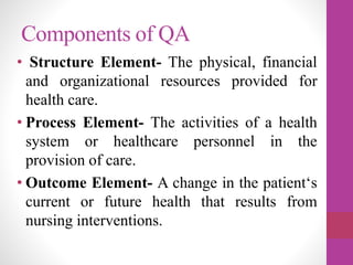 Components of QA
• Structure Element- The physical, financial
and organizational resources provided for
health care.
• Process Element- The activities of a health
system or healthcare personnel in the
provision of care.
• Outcome Element- A change in the patient‘s
current or future health that results from
nursing interventions.
 
