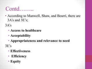 Contd……..
• According to Manwell, Shaw, and Beurri, there are
3A’s and 3E’s;
3A’s
• Access to healthcare
• Acceptability
• Appropriateness and relevance to need
3E’s
• Effectiveness
• Efficiency
• Equity
 