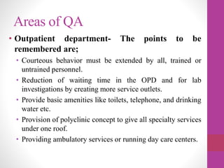 Areas of QA
• Outpatient department- The points to be
remembered are;
• Courteous behavior must be extended by all, trained or
untrained personnel.
• Reduction of waiting time in the OPD and for lab
investigations by creating more service outlets.
• Provide basic amenities like toilets, telephone, and drinking
water etc.
• Provision of polyclinic concept to give all specialty services
under one roof.
• Providing ambulatory services or running day care centers.
 