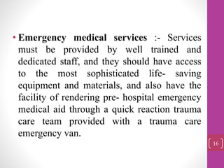• Emergency medical services :- Services
must be provided by well trained and
dedicated staff, and they should have access
to the most sophisticated life- saving
equipment and materials, and also have the
facility of rendering pre- hospital emergency
medical aid through a quick reaction trauma
care team provided with a trauma care
emergency van.
16
 