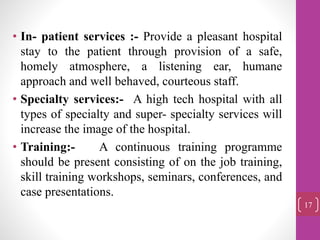 • In- patient services :- Provide a pleasant hospital
stay to the patient through provision of a safe,
homely atmosphere, a listening ear, humane
approach and well behaved, courteous staff.
• Specialty services:- A high tech hospital with all
types of specialty and super- specialty services will
increase the image of the hospital.
• Training:- A continuous training programme
should be present consisting of on the job training,
skill training workshops, seminars, conferences, and
case presentations.
17
 