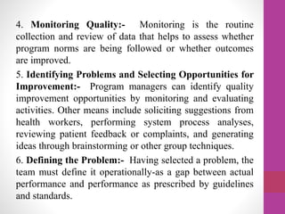 4. Monitoring Quality:- Monitoring is the routine
collection and review of data that helps to assess whether
program norms are being followed or whether outcomes
are improved.
5. Identifying Problems and Selecting Opportunities for
Improvement:- Program managers can identify quality
improvement opportunities by monitoring and evaluating
activities. Other means include soliciting suggestions from
health workers, performing system process analyses,
reviewing patient feedback or complaints, and generating
ideas through brainstorming or other group techniques.
6. Defining the Problem:- Having selected a problem, the
team must define it operationally-as a gap between actual
performance and performance as prescribed by guidelines
and standards.
 
