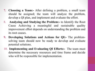 7. Choosing a Team:- After defining a problem, a small team
should be assigned; the team will analyze the problem,
develop a QI plan, and implement and evaluate the effort.
8. Analyzing and Studying the Problem:- to Identify the Root
Cause Achieving a meaningful and sustainable quality
improvement effort depends on understanding the problem and
its root causes.
9. Developing Solutions and Actions for QI:- The problem-
solving team should now be ready to develop and evaluate
potential solutions.
10. Implementing and Evaluating QI Efforts:- The team must
determine the necessary resources and time frame and decide
who will be responsible for implementation.
 