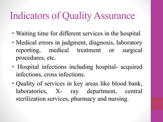 Indicators of QualityAssurance
• Waiting time for different services in the hospital
• Medical errors in judgment, diagnosis, laboratory
reporting, medical treatment or surgical
procedures, etc.
• Hospital infections including hospital- acquired
infections, cross infections.
• Quality of services in key areas like blood bank,
laboratories, X- ray department, central
sterilization services, pharmacy and nursing.
 