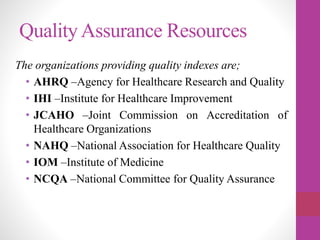 QualityAssurance Resources
The organizations providing quality indexes are;
• AHRQ –Agency for Healthcare Research and Quality
• IHI –Institute for Healthcare Improvement
• JCAHO –Joint Commission on Accreditation of
Healthcare Organizations
• NAHQ –National Association for Healthcare Quality
• IOM –Institute of Medicine
• NCQA –National Committee for Quality Assurance
 