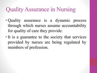 QualityAssurance in Nursing
• Quality assurance is a dynamic process
through which nurses assume accountability
for quality of care they provide.
• It is a guarantee to the society that services
provided by nurses are being regulated by
members of profession.
 