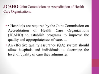 JCAHO-Joint Commission onAccreditation of Health
Care Organizations
• • Hospitals are required by the Joint Commission on
Accreditation of Health Care Organizations
(JCAHO) to establish programs to improve the
quality and appropriateness of care. ...
• An effective quality assurance (QA) system should
allow hospitals and individuals to determine the
level of quality of care they administer.
 