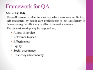 Framework for QA
1. Maxwell (1984)
• Maxwell recognized that, in a society where resources are limited,
self-assessment by health care professionals is not satisfactory in
demonstrating the efficiency or effectiveness of a services.
• The dimensions of quality he proposed are;
• Assess to service
• Relevance to need
• Effectiveness
• Equity
• Social acceptance
• Efficiency and economy
 