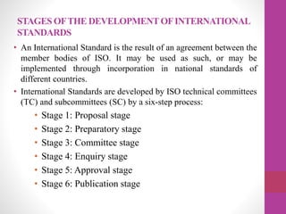 STAGES OFTHE DEVELOPMENTOFINTERNATIONAL
STANDARDS
• An International Standard is the result of an agreement between the
member bodies of ISO. It may be used as such, or may be
implemented through incorporation in national standards of
different countries.
• International Standards are developed by ISO technical committees
(TC) and subcommittees (SC) by a six-step process:
• Stage 1: Proposal stage
• Stage 2: Preparatory stage
• Stage 3: Committee stage
• Stage 4: Enquiry stage
• Stage 5: Approval stage
• Stage 6: Publication stage
 