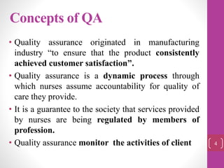 Concepts of QA
• Quality assurance originated in manufacturing
industry “to ensure that the product consistently
achieved customer satisfaction”.
• Quality assurance is a dynamic process through
which nurses assume accountability for quality of
care they provide.
• It is a guarantee to the society that services provided
by nurses are being regulated by members of
profession.
• Quality assurance monitor the activities of client 4
 