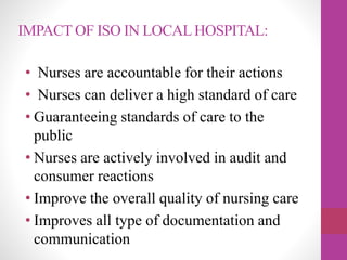 IMPACT OF ISO IN LOCALHOSPITAL:
• Nurses are accountable for their actions
• Nurses can deliver a high standard of care
• Guaranteeing standards of care to the
public
• Nurses are actively involved in audit and
consumer reactions
• Improve the overall quality of nursing care
• Improves all type of documentation and
communication
 