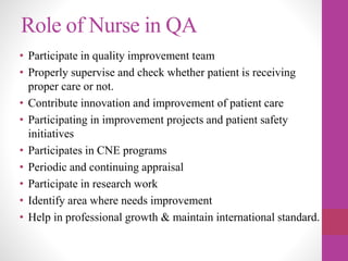Role of Nurse in QA
• Participate in quality improvement team
• Properly supervise and check whether patient is receiving
proper care or not.
• Contribute innovation and improvement of patient care
• Participating in improvement projects and patient safety
initiatives
• Participates in CNE programs
• Periodic and continuing appraisal
• Participate in research work
• Identify area where needs improvement
• Help in professional growth & maintain international standard.
 