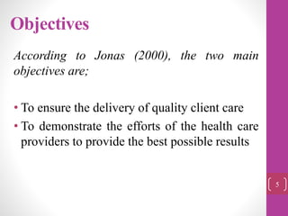 Objectives
According to Jonas (2000), the two main
objectives are;
• To ensure the delivery of quality client care
• To demonstrate the efforts of the health care
providers to provide the best possible results
5
 