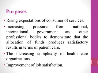 Purposes
• Rising expectations of consumer of services.
• Increasing pressure from national,
international, government and other
professional bodies to demonstrate that the
allocation of funds produces satisfactory
results in terms of patient care.
• The increasing complexity of health care
organizations.
• Improvement of job satisfaction.
6
 