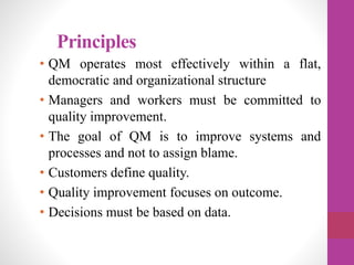 Principles
• QM operates most effectively within a flat,
democratic and organizational structure
• Managers and workers must be committed to
quality improvement.
• The goal of QM is to improve systems and
processes and not to assign blame.
• Customers define quality.
• Quality improvement focuses on outcome.
• Decisions must be based on data.
 