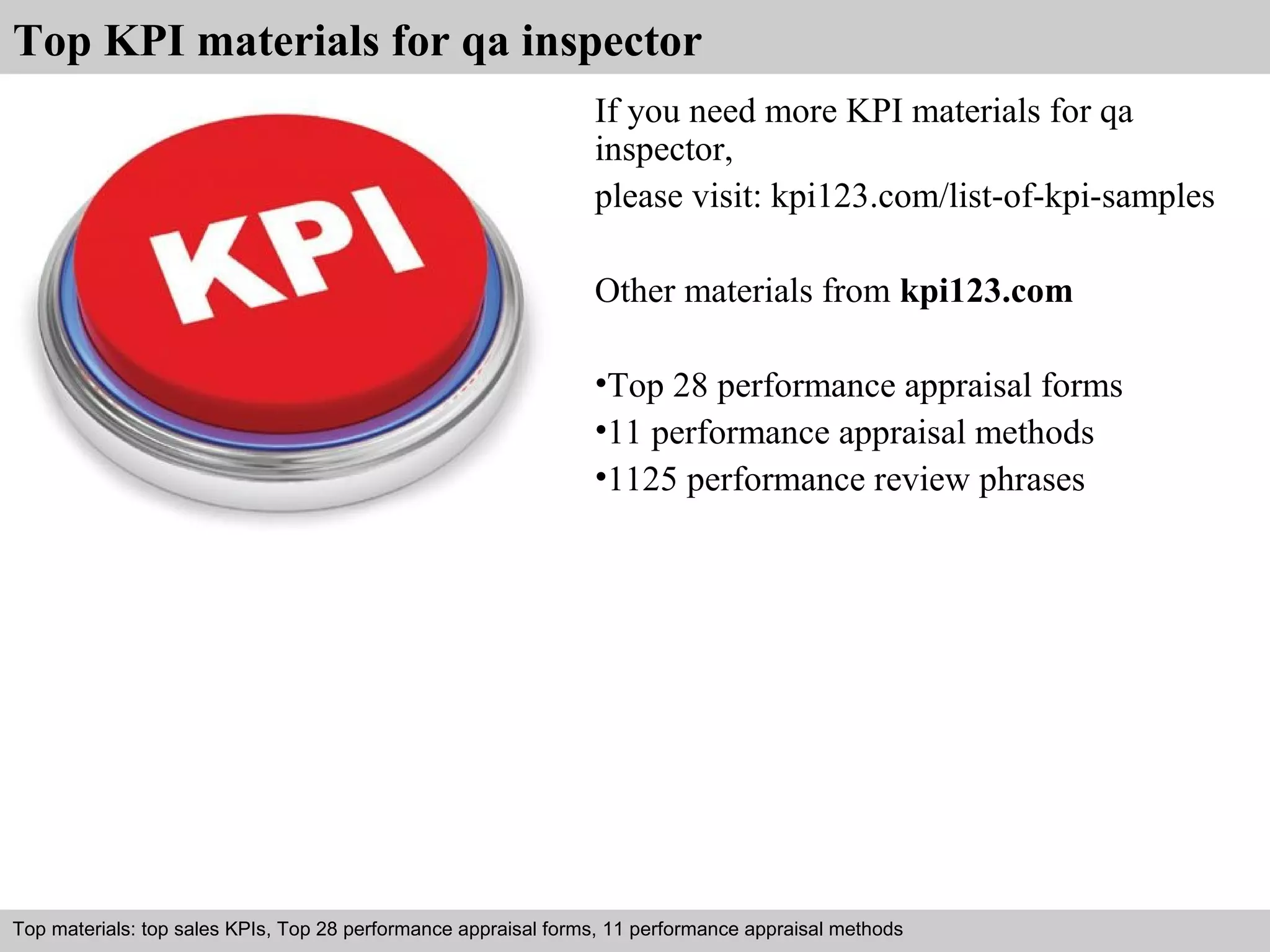 Top KPI materials for qa inspector 
If you need more KPI materials for qa 
inspector, 
please visit: kpi123.com/list-of-kpi-samples 
Other materials from kpi123.com 
•Top 28 performance appraisal forms 
•11 performance appraisal methods 
•1125 performance review phrases 
Top materials: top sales KPIs, Top 28 performance appraisal forms, 11 performance appraisal methods 
Interview questions and answers – free download/ pdf and ppt file 
