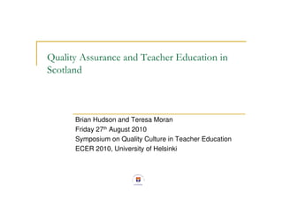 Quality Assurance and Teacher Education in
Scotland



      Brian Hudson and Teresa Moran
      Friday 27th August 2010
      Symposium on Quality Culture in Teacher Education
      ECER 2010, University of Helsinki
 