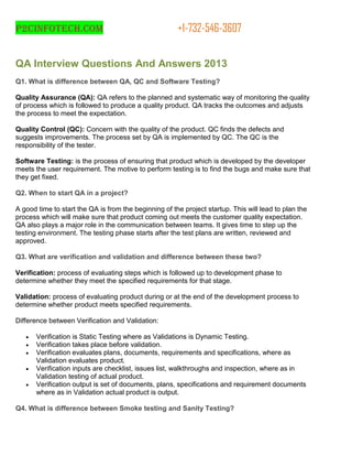 P2cinfotech.com +1-732-546-3607
QA Interview Questions And Answers 2013
Q1. What is difference between QA, QC and Software Testing?
Quality Assurance (QA): QA refers to the planned and systematic way of monitoring the quality
of process which is followed to produce a quality product. QA tracks the outcomes and adjusts
the process to meet the expectation.
Quality Control (QC): Concern with the quality of the product. QC finds the defects and
suggests improvements. The process set by QA is implemented by QC. The QC is the
responsibility of the tester.
Software Testing: is the process of ensuring that product which is developed by the developer
meets the user requirement. The motive to perform testing is to find the bugs and make sure that
they get fixed.
Q2. When to start QA in a project?
A good time to start the QA is from the beginning of the project startup. This will lead to plan the
process which will make sure that product coming out meets the customer quality expectation.
QA also plays a major role in the communication between teams. It gives time to step up the
testing environment. The testing phase starts after the test plans are written, reviewed and
approved.
Q3. What are verification and validation and difference between these two?
Verification: process of evaluating steps which is followed up to development phase to
determine whether they meet the specified requirements for that stage.
Validation: process of evaluating product during or at the end of the development process to
determine whether product meets specified requirements.
Difference between Verification and Validation:
 Verification is Static Testing where as Validations is Dynamic Testing.
 Verification takes place before validation.
 Verification evaluates plans, documents, requirements and specifications, where as
Validation evaluates product.
 Verification inputs are checklist, issues list, walkthroughs and inspection, where as in
Validation testing of actual product.
 Verification output is set of documents, plans, specifications and requirement documents
where as in Validation actual product is output.
Q4. What is difference between Smoke testing and Sanity Testing?
 