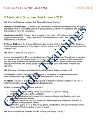 GARUDATRAININGS.COM

+1-508-841-6144

QA Interview Questions And Answers 2013
Q1. What is difference between QA, QC and Software Testing?
Quality Assurance (QA): QA refers to the planned and systematic way of monitoring the quality
of process which is followed to produce a quality product. QA tracks the outcomes and adjusts
the process to meet the expectation.
Quality Control (QC): Concern with the quality of the product. QC finds the defects and
suggests improvements. The process set by QA is implemented by QC. The QC is the
responsibility of the tester.
Software Testing: is the process of ensuring that product which is developed by the developer
meets the user requirement. The motive to perform testing is to find the bugs and make sure that
they get fixed.
Q2. When to start QA in a project?
A good time to start the QA is from the beginning of the project startup. This will lead to plan the
process which will make sure that product coming out meets the customer quality expectation.
QA also plays a major role in the communication between teams. It gives time to step up the
testing environment. The testing phase starts after the test plans are written, reviewed and
approved.
Q3. What are verification and validation and difference between these two?
Verification: process of evaluating steps which is followed up to development phase to
determine whether they meet the specified requirements for that stage.
Validation: process of evaluating product during or at the end of the development process to
determine whether product meets specified requirements.
Difference between Verification and Validation:






Verification is Static Testing where as Validations is Dynamic Testing.
Verification takes place before validation.
Verification evaluates plans, documents, requirements and specifications, where as
Validation evaluates product.
Verification inputs are checklist, issues list, walkthroughs and inspection, where as in
Validation testing of actual product.
Verification output is set of documents, plans, specifications and requirement documents
where as in Validation actual product is output.

Q4. What is difference between Smoke testing and Sanity Testing?

 