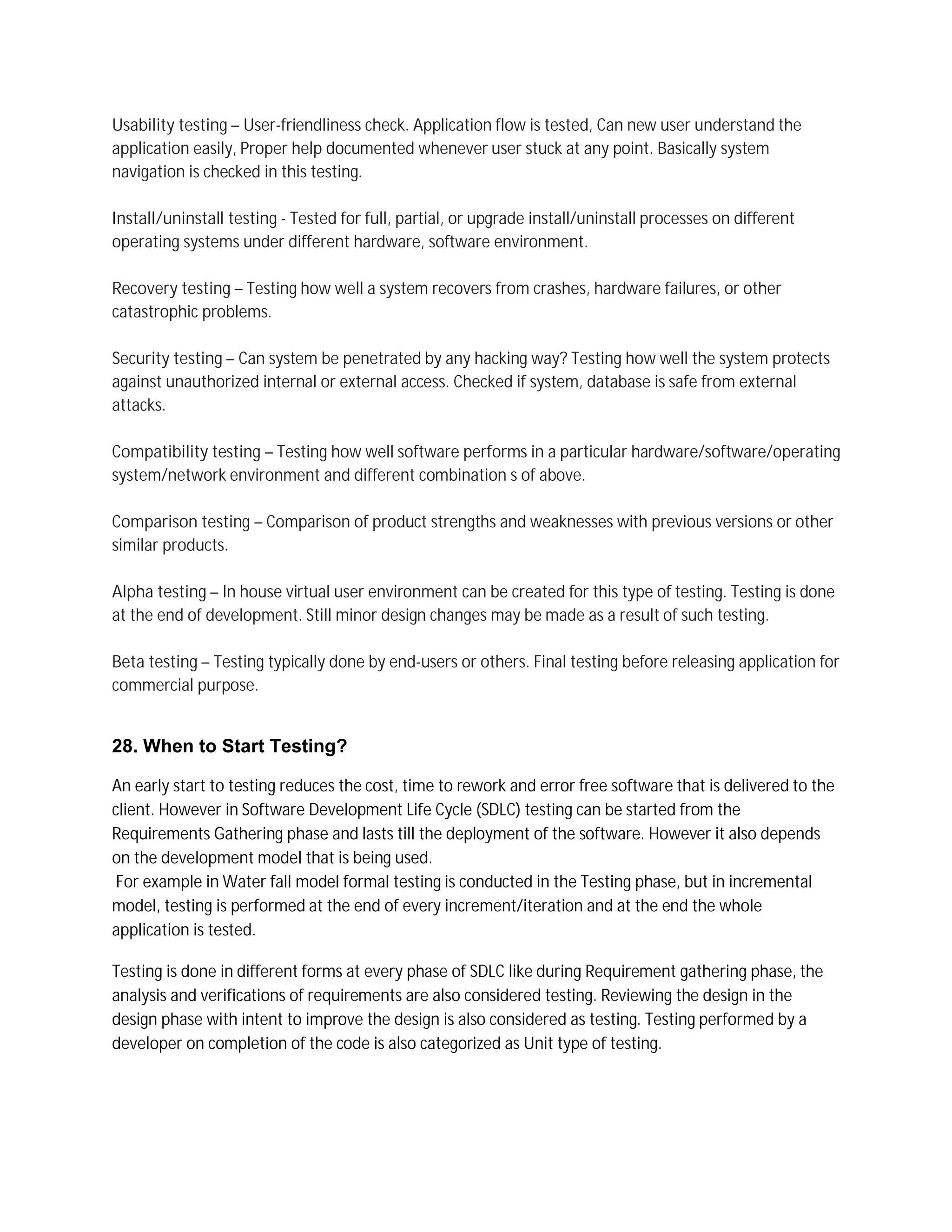 Usability testing – User-friendliness check. Application flow is tested, Can new user understand the
application easily, Proper help documented whenever user stuck at any point. Basically system
navigation is checked in this testing.
Install/uninstall testing - Tested for full, partial, or upgrade install/uninstall processes on different
operating systems under different hardware, software environment.
Recovery testing – Testing how well a system recovers from crashes, hardware failures, or other
catastrophic problems.
Security testing – Can system be penetrated by any hacking way? Testing how well the system protects
against unauthorized internal or external access. Checked if system, database is safe from external
attacks.
Compatibility testing – Testing how well software performs in a particular hardware/software/operating
system/network environment and different combination s of above.
Comparison testing – Comparison of product strengths and weaknesses with previous versions or other
similar products.
Alpha testing – In house virtual user environment can be created for this type of testing. Testing is done
at the end of development. Still minor design changes may be made as a result of such testing.
Beta testing – Testing typically done by end-users or others. Final testing before releasing application for
commercial purpose.
28. When to Start Testing?
An early start to testing reduces the cost, time to rework and error free software that is delivered to the
client. However in Software Development Life Cycle (SDLC) testing can be started from the
Requirements Gathering phase and lasts till the deployment of the software. However it also depends
on the development model that is being used.
For example in Water fall model formal testing is conducted in the Testing phase, but in incremental
model, testing is performed at the end of every increment/iteration and at the end the whole
application is tested.
Testing is done in different forms at every phase of SDLC like during Requirement gathering phase, the
analysis and verifications of requirements are also considered testing. Reviewing the design in the
design phase with intent to improve the design is also considered as testing. Testing performed by a
developer on completion of the code is also categorized as Unit type of testing.
 