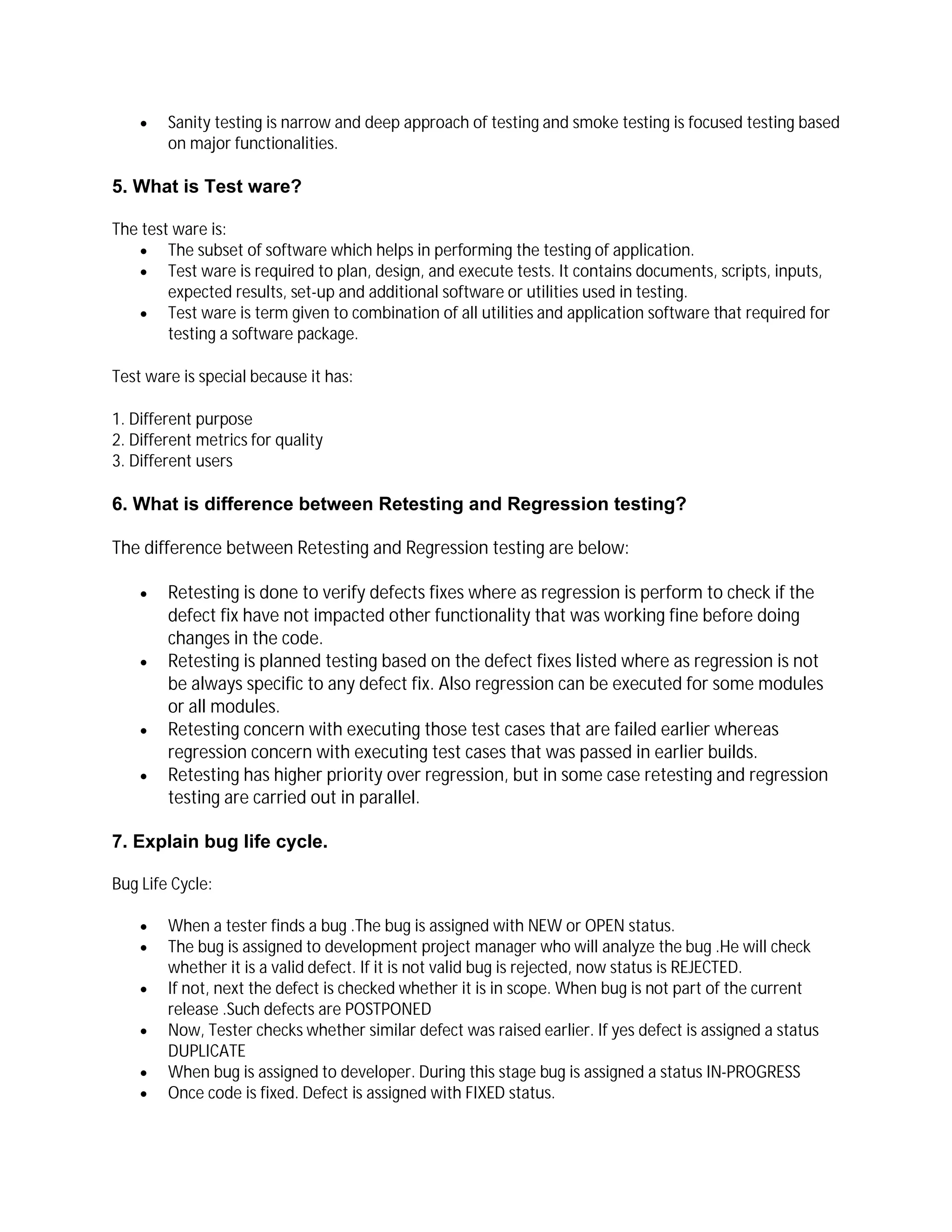  Sanity testing is narrow and deep approach of testing and smoke testing is focused testing based
on major functionalities.
5. What is Test ware?
The test ware is:
 The subset of software which helps in performing the testing of application.
 Test ware is required to plan, design, and execute tests. It contains documents, scripts, inputs,
expected results, set-up and additional software or utilities used in testing.
 Test ware is term given to combination of all utilities and application software that required for
testing a software package.
Test ware is special because it has:
1. Different purpose
2. Different metrics for quality
3. Different users
6. What is difference between Retesting and Regression testing?
The difference between Retesting and Regression testing are below:
 Retesting is done to verify defects fixes where as regression is perform to check if the
defect fix have not impacted other functionality that was working fine before doing
changes in the code.
 Retesting is planned testing based on the defect fixes listed where as regression is not
be always specific to any defect fix. Also regression can be executed for some modules
or all modules.
 Retesting concern with executing those test cases that are failed earlier whereas
regression concern with executing test cases that was passed in earlier builds.
 Retesting has higher priority over regression, but in some case retesting and regression
testing are carried out in parallel.
7. Explain bug life cycle.
Bug Life Cycle:
 When a tester finds a bug .The bug is assigned with NEW or OPEN status.
 The bug is assigned to development project manager who will analyze the bug .He will check
whether it is a valid defect. If it is not valid bug is rejected, now status is REJECTED.
 If not, next the defect is checked whether it is in scope. When bug is not part of the current
release .Such defects are POSTPONED
 Now, Tester checks whether similar defect was raised earlier. If yes defect is assigned a status
DUPLICATE
 When bug is assigned to developer. During this stage bug is assigned a status IN-PROGRESS
 Once code is fixed. Defect is assigned with FIXED status.
 
