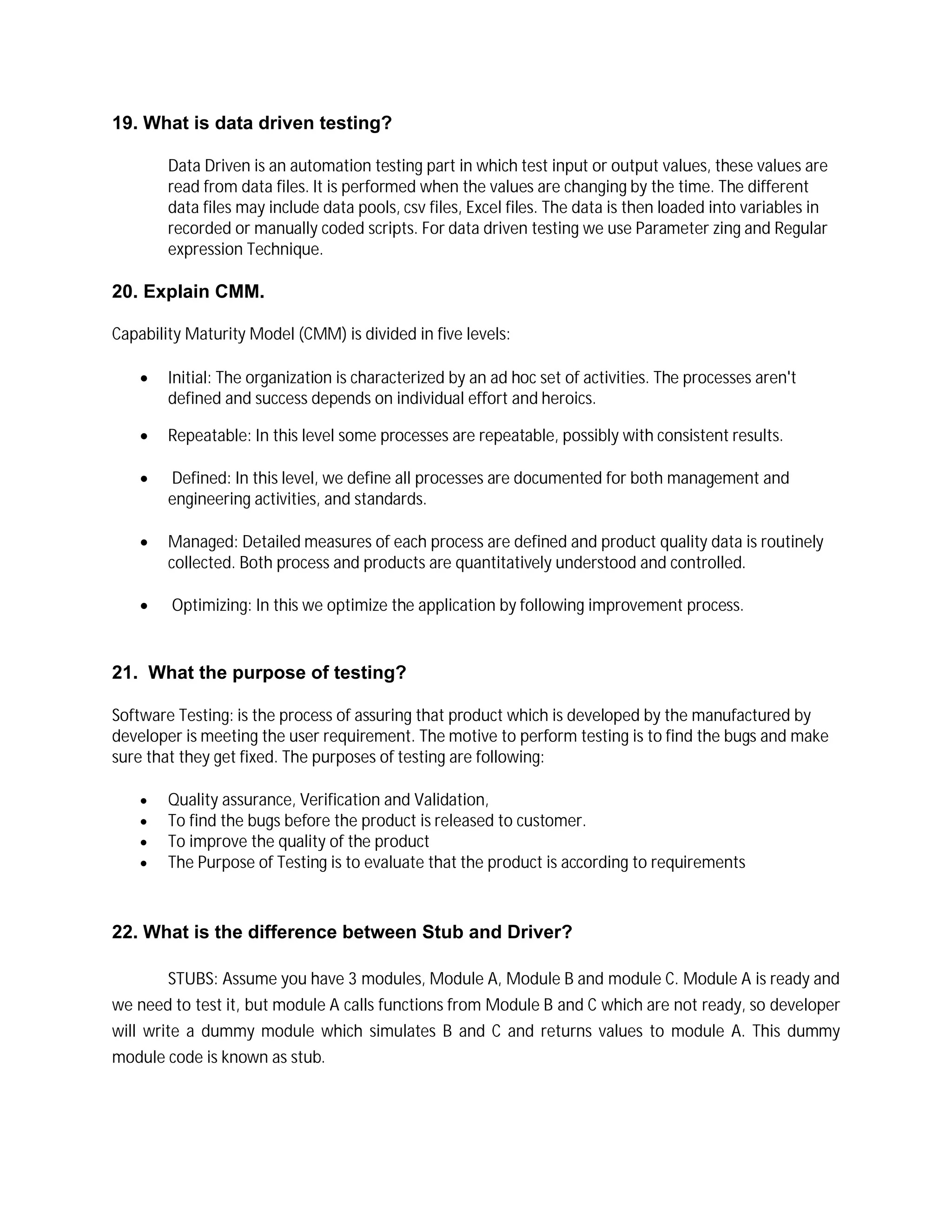 19. What is data driven testing?
Data Driven is an automation testing part in which test input or output values, these values are
read from data files. It is performed when the values are changing by the time. The different
data files may include data pools, csv files, Excel files. The data is then loaded into variables in
recorded or manually coded scripts. For data driven testing we use Parameter zing and Regular
expression Technique.
20. Explain CMM.
Capability Maturity Model (CMM) is divided in five levels:
 Initial: The organization is characterized by an ad hoc set of activities. The processes aren't
defined and success depends on individual effort and heroics.
 Repeatable: In this level some processes are repeatable, possibly with consistent results.
 Defined: In this level, we define all processes are documented for both management and
engineering activities, and standards.
 Managed: Detailed measures of each process are defined and product quality data is routinely
collected. Both process and products are quantitatively understood and controlled.
 Optimizing: In this we optimize the application by following improvement process.
21. What the purpose of testing?
Software Testing: is the process of assuring that product which is developed by the manufactured by
developer is meeting the user requirement. The motive to perform testing is to find the bugs and make
sure that they get fixed. The purposes of testing are following:
 Quality assurance, Verification and Validation,
 To find the bugs before the product is released to customer.
 To improve the quality of the product
 The Purpose of Testing is to evaluate that the product is according to requirements
22. What is the difference between Stub and Driver?
STUBS: Assume you have 3 modules, Module A, Module B and module C. Module A is ready and
we need to test it, but module A calls functions from Module B and C which are not ready, so developer
will write a dummy module which simulates B and C and returns values to module A. This dummy
module code is known as stub.
 