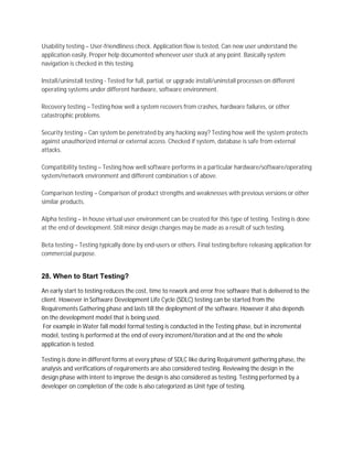 Usability testing – User-friendliness check. Application flow is tested, Can new user understand the
application easily, Proper help documented whenever user stuck at any point. Basically system
navigation is checked in this testing.
Install/uninstall testing - Tested for full, partial, or upgrade install/uninstall processes on different
operating systems under different hardware, software environment.
Recovery testing – Testing how well a system recovers from crashes, hardware failures, or other
catastrophic problems.
Security testing – Can system be penetrated by any hacking way? Testing how well the system protects
against unauthorized internal or external access. Checked if system, database is safe from external
attacks.
Compatibility testing – Testing how well software performs in a particular hardware/software/operating
system/network environment and different combination s of above.
Comparison testing – Comparison of product strengths and weaknesses with previous versions or other
similar products.
Alpha testing – In house virtual user environment can be created for this type of testing. Testing is done
at the end of development. Still minor design changes may be made as a result of such testing.
Beta testing – Testing typically done by end-users or others. Final testing before releasing application for
commercial purpose.
28. When to Start Testing?
An early start to testing reduces the cost, time to rework and error free software that is delivered to the
client. However in Software Development Life Cycle (SDLC) testing can be started from the
Requirements Gathering phase and lasts till the deployment of the software. However it also depends
on the development model that is being used.
For example in Water fall model formal testing is conducted in the Testing phase, but in incremental
model, testing is performed at the end of every increment/iteration and at the end the whole
application is tested.
Testing is done in different forms at every phase of SDLC like during Requirement gathering phase, the
analysis and verifications of requirements are also considered testing. Reviewing the design in the
design phase with intent to improve the design is also considered as testing. Testing performed by a
developer on completion of the code is also categorized as Unit type of testing.
 