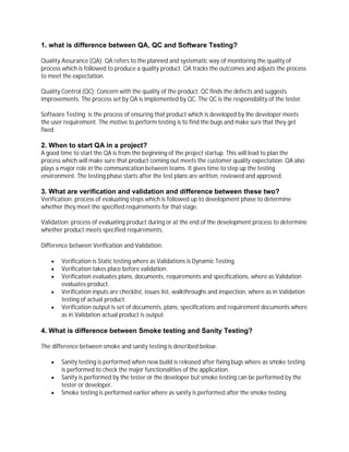 1. what is difference between QA, QC and Software Testing?
Quality Assurance (QA): QA refers to the planned and systematic way of monitoring the quality of
process which is followed to produce a quality product. QA tracks the outcomes and adjusts the process
to meet the expectation.
Quality Control (QC): Concern with the quality of the product. QC finds the defects and suggests
improvements. The process set by QA is implemented by QC. The QC is the responsibility of the tester.
Software Testing: is the process of ensuring that product which is developed by the developer meets
the user requirement. The motive to perform testing is to find the bugs and make sure that they get
fixed
2. When to start QA in a project?
A good time to start the QA is from the beginning of the project startup. This will lead to plan the
process which will make sure that product coming out meets the customer quality expectation. QA also
plays a major role in the communication between teams. It gives time to step up the testing
environment. The testing phase starts after the test plans are written, reviewed and approved.
3. What are verification and validation and difference between these two?
Verification: process of evaluating steps which is followed up to development phase to determine
whether they meet the specified requirements for that stage.
Validation: process of evaluating product during or at the end of the development process to determine
whether product meets specified requirements.
Difference between Verification and Validation:
 Verification is Static testing where as Validations is Dynamic Testing.
 Verification takes place before validation.
 Verification evaluates plans, documents, requirements and specifications, where as Validation
evaluates product.
 Verification inputs are checklist, issues list, walkthroughs and inspection, where as in Validation
testing of actual product.
 Verification output is set of documents, plans, specifications and requirement documents where
as in Validation actual product is output.
4. What is difference between Smoke testing and Sanity Testing?
The difference between smoke and sanity testing is described below:
 Sanity testing is performed when new build is released after fixing bugs where as smoke testing
is performed to check the major functionalities of the application.
 Sanity is performed by the tester or the developer but smoke testing can be performed by the
tester or developer.
 Smoke testing is performed earlier where as sanity is performed after the smoke testing.
 