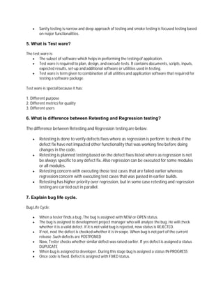  Sanity testing is narrow and deep approach of testing and smoke testing is focused testing based
on major functionalities.
5. What is Test ware?
The test ware is:
 The subset of software which helps in performing the testing of application.
 Test ware is required to plan, design, and execute tests. It contains documents, scripts, inputs,
expected results, set-up and additional software or utilities used in testing.
 Test ware is term given to combination of all utilities and application software that required for
testing a software package.
Test ware is special because it has:
1. Different purpose
2. Different metrics for quality
3. Different users
6. What is difference between Retesting and Regression testing?
The difference between Retesting and Regression testing are below:
 Retesting is done to verify defects fixes where as regression is perform to check if the
defect fix have not impacted other functionality that was working fine before doing
changes in the code.
 Retesting is planned testing based on the defect fixes listed where as regression is not
be always specific to any defect fix. Also regression can be executed for some modules
or all modules.
 Retesting concern with executing those test cases that are failed earlier whereas
regression concern with executing test cases that was passed in earlier builds.
 Retesting has higher priority over regression, but in some case retesting and regression
testing are carried out in parallel.
7. Explain bug life cycle.
Bug Life Cycle:
 When a tester finds a bug .The bug is assigned with NEW or OPEN status.
 The bug is assigned to development project manager who will analyze the bug .He will check
whether it is a valid defect. If it is not valid bug is rejected, now status is REJECTED.
 If not, next the defect is checked whether it is in scope. When bug is not part of the current
release .Such defects are POSTPONED
 Now, Tester checks whether similar defect was raised earlier. If yes defect is assigned a status
DUPLICATE
 When bug is assigned to developer. During this stage bug is assigned a status IN-PROGRESS
 Once code is fixed. Defect is assigned with FIXED status.
 