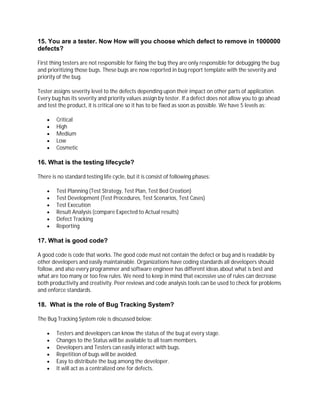 15. You are a tester. Now How will you choose which defect to remove in 1000000
defects?
First thing testers are not responsible for fixing the bug they are only responsible for debugging the bug
and prioritizing those bugs. These bugs are now reported in bug report template with the severity and
priority of the bug.
Tester assigns severity level to the defects depending upon their impact on other parts of application.
Every bug has its severity and priority values assign by tester. If a defect does not allow you to go ahead
and test the product, it is critical one so it has to be fixed as soon as possible. We have 5 levels as:
 Critical
 High
 Medium
 Low
 Cosmetic
16. What is the testing lifecycle?
There is no standard testing life cycle, but it is consist of following phases:
 Test Planning (Test Strategy, Test Plan, Test Bed Creation)
 Test Development (Test Procedures, Test Scenarios, Test Cases)
 Test Execution
 Result Analysis (compare Expected to Actual results)
 Defect Tracking
 Reporting
17. What is good code?
A good code is code that works. The good code must not contain the defect or bug and is readable by
other developers and easily maintainable. Organizations have coding standards all developers should
follow, and also every programmer and software engineer has different ideas about what is best and
what are too many or too few rules. We need to keep in mind that excessive use of rules can decrease
both productivity and creativity. Peer reviews and code analysis tools can be used to check for problems
and enforce standards.
18. What is the role of Bug Tracking System?
The Bug Tracking System role is discussed below:
 Testers and developers can know the status of the bug at every stage.
 Changes to the Status will be available to all team members.
 Developers and Testers can easily interact with bugs.
 Repetition of bugs will be avoided.
 Easy to distribute the bug among the developer.
 It will act as a centralized one for defects.
 