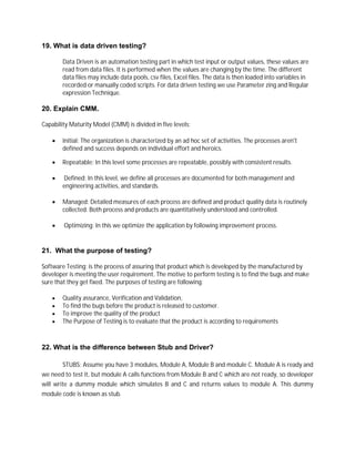 19. What is data driven testing?
Data Driven is an automation testing part in which test input or output values, these values are
read from data files. It is performed when the values are changing by the time. The different
data files may include data pools, csv files, Excel files. The data is then loaded into variables in
recorded or manually coded scripts. For data driven testing we use Parameter zing and Regular
expression Technique.
20. Explain CMM.
Capability Maturity Model (CMM) is divided in five levels:
 Initial: The organization is characterized by an ad hoc set of activities. The processes aren't
defined and success depends on individual effort and heroics.
 Repeatable: In this level some processes are repeatable, possibly with consistent results.
 Defined: In this level, we define all processes are documented for both management and
engineering activities, and standards.
 Managed: Detailed measures of each process are defined and product quality data is routinely
collected. Both process and products are quantitatively understood and controlled.
 Optimizing: In this we optimize the application by following improvement process.
21. What the purpose of testing?
Software Testing: is the process of assuring that product which is developed by the manufactured by
developer is meeting the user requirement. The motive to perform testing is to find the bugs and make
sure that they get fixed. The purposes of testing are following:
 Quality assurance, Verification and Validation,
 To find the bugs before the product is released to customer.
 To improve the quality of the product
 The Purpose of Testing is to evaluate that the product is according to requirements
22. What is the difference between Stub and Driver?
STUBS: Assume you have 3 modules, Module A, Module B and module C. Module A is ready and
we need to test it, but module A calls functions from Module B and C which are not ready, so developer
will write a dummy module which simulates B and C and returns values to module A. This dummy
module code is known as stub.
 