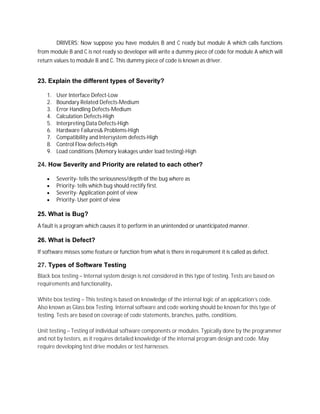 DRIVERS: Now suppose you have modules B and C ready but module A which calls functions
from module B and C is not ready so developer will write a dummy piece of code for module A which will
return values to module B and C. This dummy piece of code is known as driver.
23. Explain the different types of Severity?
1. User Interface Defect-Low
2. Boundary Related Defects-Medium
3. Error Handling Defects-Medium
4. Calculation Defects-High
5. Interpreting Data Defects-High
6. Hardware Failures& Problems-High
7. Compatibility and Intersystem defects-High
8. Control Flow defects-High
9. Load conditions (Memory leakages under load testing)-High
24. How Severity and Priority are related to each other?
 Severity- tells the seriousness/depth of the bug where as
 Priority- tells which bug should rectify first.
 Severity- Application point of view
 Priority- User point of view
25. What is Bug?
A fault is a program which causes it to perform in an unintended or unanticipated manner.
26. What is Defect?
If software misses some feature or function from what is there in requirement it is called as defect.
27. Types of Software Testing
Black box testing – Internal system design is not considered in this type of testing. Tests are based on
requirements and functionality.
White box testing – This testing is based on knowledge of the internal logic of an application’s code.
Also known as Glass box Testing. Internal software and code working should be known for this type of
testing. Tests are based on coverage of code statements, branches, paths, conditions.
Unit testing – Testing of individual software components or modules. Typically done by the programmer
and not by testers, as it requires detailed knowledge of the internal program design and code. May
require developing test drive modules or test harnesses.
 
